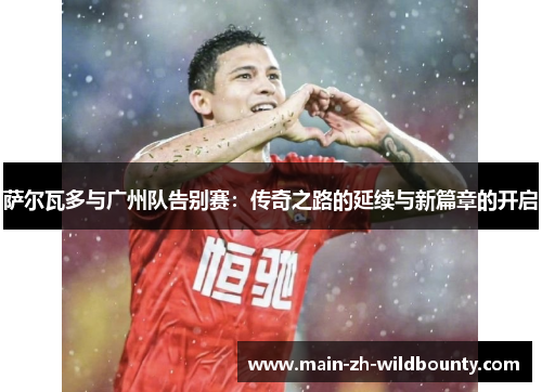 萨尔瓦多与广州队告别赛:传奇之路的延续与新篇章的开启 萨尔瓦多与广州队告别赛:传奇之路的延续与新篇章的开启