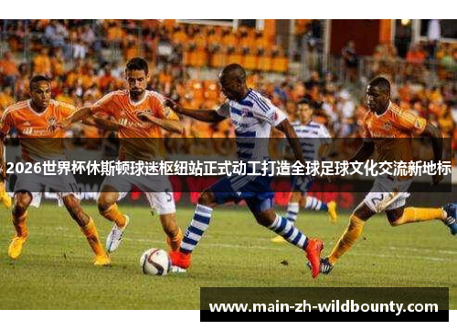 2026世界杯休斯顿球迷枢纽站正式动工打造全球足球文化交流新地标